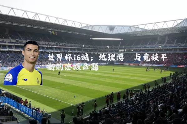 世界杯16城：地理博弈与竞技平衡的终极命题