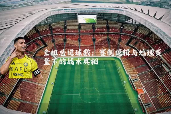 全组总进球数:赛制逻辑与地理变量下的战术真相