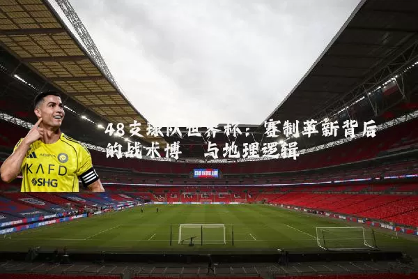48支球队世界杯：赛制革新背后的战术博弈与地理逻辑
