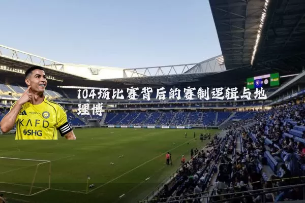 104场比赛背后的赛制逻辑与地理博弈